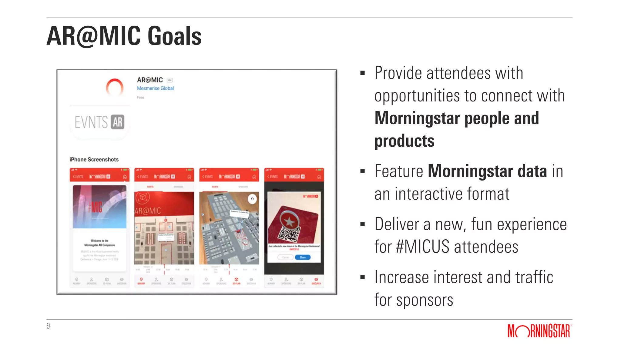 9
AR@MIC Goals
▪ Provide attendees with
opportunities to connect with
Morningstar people and
products
▪ Feature Morningstar data in
an interactive format
▪ Deliver a new, fun experience
for #MICUS attendees
▪ Increase interest and traffic
for sponsors
 