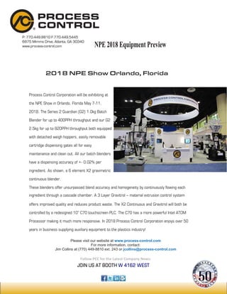 P: 770.449.8810 F:770.449.5445
6875 Mimms Drive, Atlanta, GA 30340
www.process-control.com
2018 NPE Show Orlando, Florida
Process Control Corporation will be exhibiting at
the NPE Show in Orlando, Florida May 7-11,
2018. The Series 2 Guardian (G2) 1.0kg Batch
Blender for up to 400PPH throughput and our G2
2.5kg for up to 820PPH throughput both equipped
with detached weigh hoppers, easily removable
cartridge dispensing gates all for easy
maintenance and clean out. All our batch blenders
have a dispensing accuracy of +- 0.02% per
ingredient. As shown, a 6 element X2 gravimetric
continuous blender.
These blenders offer unsurpassed blend accuracy and homogeneity by continuously flowing each
ingredient through a cascade chamber. A 3 Layer Gravitrol – material extrusion control system
offers improved quality and reduces product waste. The X2 Continuous and Gravitrol will both be
controlled by a redesigned 10” C70 touchscreen PLC. The C70 has a more powerful Intel ATOM
Processor making it much more responsive. In 2018 Process Control Corporation enjoys over 50
years in business supplying auxiliary equipment to the plastics industry!
JOIN US AT BOOTH W 4162 WEST
Please visit our website at www.process-control.com
For more information, contact:
Jim Collins at (770) 449-8810 ext. 243 or jcollins@process-control.com
Follow PCC for the Latest Company News:
NPE 2018 Equipment PreviewNPE 2018 Equipment PreviewNPE 2018 Equipment Preview
 