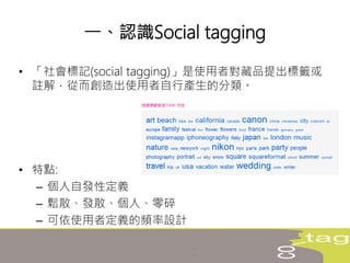 • 「社會標記(social tagging)」是使用者對藏品提出標籤或
註解，從而創造出使用者自行產生的分類。
• 特點:
– 個人自發性定義
– 鬆散、發散、個人、零碎
– 可依使用者定義的頻率設計
一、認識Social tagging
 
