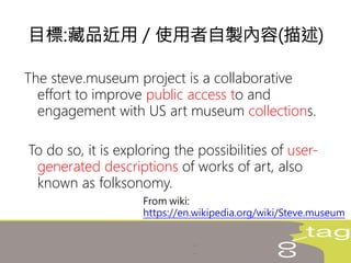 The steve.museum project is a collaborative
effort to improve public access to and
engagement with US art museum collections.
To do so, it is exploring the possibilities of user-
generated descriptions of works of art, also
known as folksonomy.
目標:藏品近用 / 使用者自製內容(描述)
From wiki:
https://en.wikipedia.org/wiki/Steve.museum
 