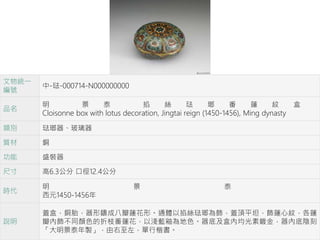 文物統一
編號
中-琺-000714-N000000000
品名
明 景 泰 掐 絲 琺 瑯 番 蓮 紋 盒
Cloisonne box with lotus decoration, Jingtai reign (1450-1456), Ming dynasty
類別 琺瑯器、玻璃器
質材 銅
功能 盛裝器
尺寸 高6.3公分 口徑12.4公分
時代
明 景 泰
西元1450-1456年
說明
蓋盒，銅胎，器形鑄成八瓣蓮花形。通體以掐絲琺瑯為飾，蓋頂平坦，飾蓮心紋，各蓮
瓣內飾不同顏色的折枝番蓮花，以淺藍釉為地色。器底及盒內均光素鍍金，器內底陰刻
「大明景泰年製」，由右至左，單行楷書。
 