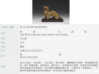 文物統一編號 故-玉-002789-N000000000
品名
東 漢 玉 辟 邪
Jade Bixie auspicious beast, Eastern Han dynasty
類別 玉石器
質材 玉石
功能 擺設
尺寸 全高9.3公分 長13.6公分
時代
東 漢
西元25-西元220年
說明
青白玉琢成，昂首張口，似在低吼。跨步遊走，雙翼雖貼於身側，卻做蓄勢待發
狀。頷下長鬚垂胸，長尾曳地，器宇非凡。因曾經深沁熟盤，表面多有深淺褐斑。
辟邪的胸前刻有御製詩。宮中還配有雙層紫檀木座，上層刻有「乾隆御玩」，下
層刻有與辟邪胸前相同的御製詩，刻字的部分還嵌有銀絲。
 