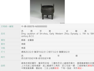 文物統一編號 中-銅-000078-N000000000
品名
西 周 早 期 史 獸 鼎
Ding cauldron of Shi-shou, Early Western Zhou Dynasty, c. 11th to 10th
century B.C.E.
類別 銅器、金屬器
質材 青銅
功能 食器
尺寸 通高20.3公分 腹深11.6公分 口徑17.5公分 腹圍58公分
時代
西 周 早 期
西元前11世紀中葉-前10世紀中葉
說明
器身府視近圓形，腹深而足短，三圓柱形足上截稍形脹大，器面範線僅在足面
上方花紋上留有痕跡，底上範線作三角形，近口花紋一週，三組對稱式夔龍形
中間淺寬條鼻，雷紋地，三足上段飾獸面，下有一弦紋，耳作繩紋。
 