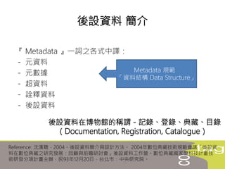 『 Metadata 』一詞之各式中譯：
－ 元資料
－ 元數據
－ 超資料
－ 詮釋資料
－ 後設資料
後設資料 簡介
Metadata 規範
「資料結構 Data Structure」
後設資料在博物館的稱謂－記錄、登錄、典藏、目錄
（Documentation, Registration, Catalogue）
Reference: 沈漢聰，2004。後設資料簡介與設計方法。 2004年數位典藏技術規範會議「後設資
料在數位典藏之研究發展：回顧與前瞻研討會」後設資料工作營。數位典藏國家型科技計畫技
術研發分項計畫主辦，民93年12月20日，台北市：中央研究院。
 