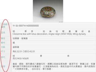 文物統一
編號
中-琺-000714-N000000000
品名
明 景 泰 掐 絲 琺 瑯 番 蓮 紋 盒
Cloisonne box with lotus decoration, Jingtai reign (1450-1456), Ming dynasty
類別 琺瑯器、玻璃器
質材 銅
功能 盛裝器
尺寸 高6.3公分 口徑12.4公分
時代
明 景 泰
西元1450-1456年
說明
蓋盒，銅胎，器形鑄成八瓣蓮花形。通體以掐絲琺瑯為飾，蓋頂平坦，飾蓮心紋，各蓮
瓣內飾不同顏色的折枝番蓮花，以淺藍釉為地色。器底及盒內均光素鍍金，器內底陰刻
「大明景泰年製」，由右至左，單行楷書。
 