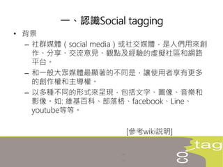 • 背景
– 社群媒體（social media）或社交媒體，是人們用來創
作、分享、交流意見、觀點及經驗的虛擬社區和網路
平台。
– 和一般大眾媒體最顯著的不同是，讓使用者享有更多
的創作權和主導權。
– 以多種不同的形式來呈現，包括文字、圖像、音樂和
影像。如: 維基百科、部落格、facebook、Line、
youtube等等。
[參考wiki說明]
一、認識Social tagging
 