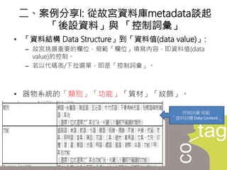 • 「資料結構 Data Structure」到「資料值(data value)」:
– 故宮挑選重要的欄位，規範「欄位」填寫內容，即資料值(data
value)的控制。
– 若以代碼表/下拉選單，即是「控制詞彙」。
• 器物系統的「類別」「功能」「質材」「紋飾」。
二、案例分享I: 從故宮資料庫metadata談起
「後設資料」與 「控制詞彙」
控制詞彙 規範
「資料結構 Data Content」
 