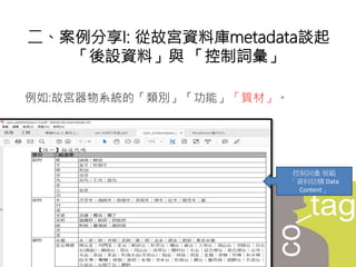 例如:故宮器物系統的「類別」「功能」「質材」。
二、案例分享I: 從故宮資料庫metadata談起
「後設資料」與 「控制詞彙」
控制詞彙 規範
「資料結構 Data
Content」
 