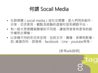 • 社群媒體（social media）或社交媒體，是人們用來創作、
分享、交流意見、觀點及經驗的虛擬社區和網路平台。
• 和一般大眾媒體最顯著的不同是，讓使用者享有更多的創
作權和主導權。
• 以多種不同的形式來呈現，包括文字、圖像、音樂和影像。
如: 維基百科、部落格、facebook、Line、youtube等等。
[參考wiki說明]
何謂 Socail Media
 