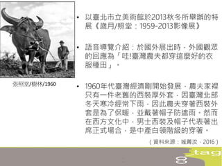• 以臺北市立美術館於2013秋冬所舉辦的特
展《歲月/照堂：1959-2013影像展》
• 語音導覽介紹：於國外展出時，外國觀眾
的回應為「哇!臺灣農夫都穿這麼好的衣
服種田」。
• 1960年代臺灣經濟剛開始發展，農夫家裡
只有一件老舊的西裝厚外套，因臺灣北部
冬天寒冷經常下雨，因此農夫穿著西裝外
套是為了保暖，並戴著帽子防遮雨。然而
在西方文化中，男士西裝及帽子代表著出
席正式場合，是中產白領階級的穿著。
（資料來源：城菁汝，2016）
張照堂/樹林/1960
 
