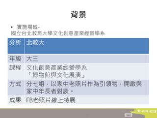 • 實施場域-
國立台北教育大學文化創意產業經營學系
背景
分析 北教大
年級 大三
課程 文化創意產業經營學系
「博物館與文化展演」
方式 分七組，以家中老照片作為引領物，開啟與
家中年長者對談。
成果 FB老照片線上特展
 
