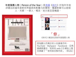 年度風雲人物（Person of the Year）是美國《時代》於每年年底
評選出的當年度對世界最具有影響力的事物。獲選對象可以是個
人、夫婦、一群人、概念、地方甚至是機器。
「你」
《時代》雜誌的2006年度風雲人物
因為數以百萬計的人在維基百科、
YouTube、MySpace、Facebook、亞馬
遜網路書店、和其他 web 2.0 網站上匿
名貢獻了「使用者自製內容」，即UGC。
 
