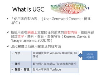 • 「使用者自製內容」（User Generated Content，簡稱
UGC）
 指使用者在網路上貢獻的任何形式的自製內容，這些內容
包含文字、圖片、聲音、影像等等（Krumm, Davies &
Narayanaswamis, 2008: 10）
 UGC被廣泛地運用在生活的各方面
What is UGC
• 文字 書籍購買網站 Amazon 書籍評論, 部
落格
• 圖片 數位照片儲存網站 Flickr,臉書的圖片
• 聲音、 影像 影片分享網站 YouTube
Social
Tagging
 