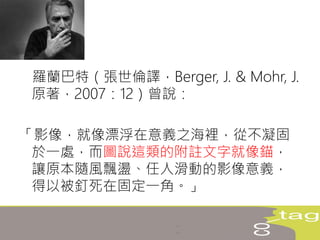 羅蘭巴特（張世倫譯，Berger, J. & Mohr, J.
原著，2007：12）曾說：
「影像，就像漂浮在意義之海裡，從不凝固
於一處，而圖說這類的附註文字就像錨，
讓原本隨風飄盪、任人滑動的影像意義，
得以被釘死在固定一角。」
 