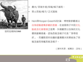 • 農夫/ 西裝外套/保暖/帽子遮雨。
• 男士西裝/帽子/ 正式服裝
• Hein與Hooper-Greenhill討論，博物館參觀者以
自身經驗建構參觀的意義，在這個例子中因文化
脈絡及社會環境之差異，外國觀眾以自身的文化
慣例建構意義，認為西裝及帽子代表「穿得很
好」，而攝影師所拍攝的臺灣農夫則單純為了保
暖及遮雨穿戴西裝及帽子。
（資料來源：城菁汝，2016）
張照堂/樹林/1960
 
