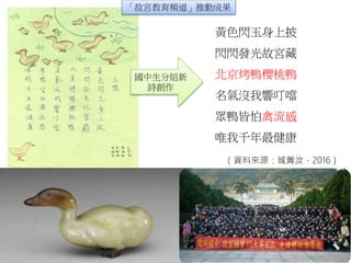 國中生分組新
詩創作
黃色閃玉身上披
閃閃發光故宮藏
北京烤鴨櫻桃鴨
名氣沒我響叮噹
眾鴨皆怕禽流感
唯我千年最健康
「故宮教育頻道」推動成果
（資料來源：城菁汝，2016）
 