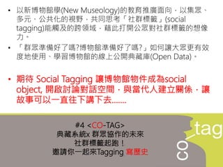 • 以新博物館學(New Museology)的教育推廣面向，以集眾、
多元、公共化的視野，共同思考「社群標籤」(social
tagging)能觸及的跨領域，藉此打開公眾對社群標籤的想像
力。
• 「群眾準備好了嗎?博物館準備好了嗎?」如何讓大眾更有效
度地使用、學習博物館的線上公開典藏庫(Open Data)。
• 期待 Social Tagging 讓博物館物件成為social
object, 開啟討論對話空間，與當代人建立關係，讓
故事可以一直往下講下去…….
#4 <CO-TAG>
典藏系統x 群眾協作的未來
社群標籤起跑！
邀請你一起來Tagging 寫歷史
 
