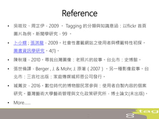 Reference
• 吳筱玫、周芷伊，2009 。 Tagging 的分類與知識意涵：以flickr 首頁
圖片為例。新聞學研究，99 。
• 卜小蝶 ; 張淇龍，2009。社會性書籤網站之使用者與標籤特性初探。
圖書資訊學研究。4(1)。
• 陳秋瑾，2010。尋找台灣圖像：老照片的故事。台北市：史博館。
• 張世倫譯，Berger , J. & Mohr, J. 原著（2007）。另一種影像敘事。台
北市：三言社出版：家庭傳媒城邦恩公司發行。
• 城菁汝，2016。數位時代的博物館民眾參與：使用者自製內容的個案
研究。臺灣藝術大學藝術管理與文化政策研究所，博士論文(未出版)。
• More……
 