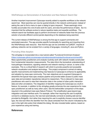 WikiPathways as Demonstration of Automation and New Network Search Bar
Another important improvement Cytoscape recently added to expedite workflows is the network
search bar. Most searches can now be queried directly in the network control panel, instead of
asking the user to find a menu to open a dialog to type a keyword. These seemingly minor
hurdles accumulate into a lot of extra work for users, and slow the performance of tasks. So it is
important that the software evolve to reduce repetitive tasks and expedite workflows. The
network search bar facilitates apps to perform enrichment of networks faster than the previous
solution of provide different control panels depending on the database being searched.
The current release of WikiPathways is among the first app to support commands and
automated execution. The app provides specific functionality for searching and importing from
the WikiPathways web resource. Now that the app can be controlled via CyREST, imports of
pathway networks can be scripted from a variety of languages, including R, Java and Python.
Promoting Wide Adoption
The ​stringApp​ is incorporated into a new tutorial called “Functional Enrichment Analysis”
(​https://cytoscape.github.io/cytoscape-tutorials/protocols/modules/functional-enrichment/#/​).
Mass spectrometry practitioners and analysts routinely work with network models constructed
from fundamental interaction measurements. The data inform the biomedical understanding of
host-pathogen interactions, signaling networks and network ​rewiring​ in cancer, to name a few
examples. This is a critical field of research with which to provide powerful and accessible
network visualization and analysis technology. This project component is aimed at making
specific improvements and implementing new features to Cytoscape to enhance its applicability
and adoption by mass spec community. The main objectives are to augment Cytoscape to
streamline the typical mass spec analysis pipeline and provide better access to public mass
spec data and annotation repositories relevant to researchers. This is relevant to mass spec
practitioners who want to view their interaction data in the context of other public interaction
data and other annotations. The integration of identifier mapping into Cytoscape as a built-in
feature, for example, in addition to the ​stringApp​ greatly enhances the user experience for mass
spec practitioners as well as many other users. See the before/after comparison of the steps
required in the published mass spec Nature Protocol. The simplification goes beyond app
integration and user interface work. For example, rather than requiring the user to explicitly
connect to a database source, the new tool automatically connects to existing web service
provided by BridgeDb. And rather than requiring the user to explicitly choose a source identifier
type, the new tool infers the identifier from the values extracted from the column indicated by the
user in the right click action that initiated the dialog. We also included better options, based on
prior experience using and training.
References
 