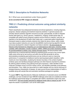 TRD 2: Descriptive to Predictive Networks
B.2. What was accomplished under these goals?
(to be converted to PDF; images are allowed)
TRD 2.1: Predicting clinical outcome using patient similarity
networks
Patient classification has widespread biomedical and clinical applications, including diagnosis,
prognosis, disease subtyping and treatment response prediction. A general purpose and
clinically relevant prediction algorithm should be accurate, generalizable, be able to integrate
diverse data types (e.g. clinical, genomic, metabolomic, imaging), handle sparse data, be
compatible with patient privacy protection systems and be intuitive to interpret. Last time, we
reported on the development of netDx (http://netdx.org/), a supervised patient classification
framework based on patient similarity networks that meets the above criteria. netDx models
input data as patient networks and uses the GeneMANIA machine learning algorithm that we
previously developed for network integration and feature selection. ​We demonstrate the
features of this framework by integrating up to six heterogeneous data types, including clinical
variables, DNA methylation, somatic mutations, mRNA, miRNA and protein expression profiles,
for survival prediction in kidney, lung, ovarian and brain cancer.​ We benchmarked netDx
performance as a machine-learning method by predicting binary survival in four tumour types.
netDx ranks at the top for two tumours and within the top 20th percentile for all four,
demonstrating consistently good performance and we continue to work on improving
performance. In comparison to traditional machine learning-based patient classifiers, netDx
results are more interpretable, visualizing the decision boundary in the context of patient
similarity space and identifying biological pathways and other features important for prediction.
By defining patient similarity using pathway-level gene expression, netDx identifies known
molecular correlates of poor survival in kidney cancer, and identifies potentially novel pathways
and biomarkers. Thus, netDx can serve both as a useful classifier and as a tool for discovery of
biological features characteristic of disease. An open-source R/Java implementation of netDx is
available along with sample files and automation workflows packaged as vignettes.
To support ​DBP 5​: Sage Bionetworks: Molecular stratification of colorectal cancer and DREAM
challenges, we have revisited all major DREAM challenges where data are available and where
the challenge experimental design is compatible with netDX’s classification engine (two class
classification). ​We have broadly searched for additional similar data to analyze as well.​ We will
report the results in a publication, such as the netDX paper.
 