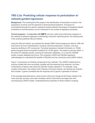 TRD 2.2a: Predicting cellular response to perturbation w/
network-guided regression
Background:​ ​The overall goal of this project is the identification of biomarkers involved in the
progression of cancer and the response to pharmaceutical treatment. This goal is to
accomplished through the used for regression-based methods that subject to biological network
constraints so that biomarkers can be understood in the context of regulatory processes.
Current progress:​ ​ In conjunction with ​DBP 8​, ​we have made some preliminary progress on
the network-constrained regression methodology during this reporting period. Our starting point
is the recently published GELnet method.
Using the GELnet method, we analyzed the Sanger GDSC pharmacogenomic data for 1080 cell
lines across 42 tumor classifications, including: transcript expression, mutation, and drug
response profiling on 297 compounds. Transcript expression included information on 19,562
genes and gene-level summarized mutations for 16,532 genes. The network used was either 1)
the entire PC database (pcAll), covering 22 interaction databases, or 2) only the CORUM
protein complex database (pcCorum). We compared LASSO and GELNet regression
methodologies to understand the benefits of GELNet over the commonly used LASSO method.
Figure 1 summarizes our findings comparing the two methods. The LASSO models tends to
produce models that more accurately correlate with the observed drug response, but there
combinations of feature sets where the GELNet models outperform. For example, using
mutation information, the entirety of the Pathway Commons network, and starting set of genes
that includes 1) genes correlated with the response and 2) genes in genesets of interest.
In the example described above, what we find is that even though we find these models to be
more accurate, but they come with a limitation which is that tend to be larger than then
accompanying LASSO models. Understanding the properties of these models is ongoing.
 