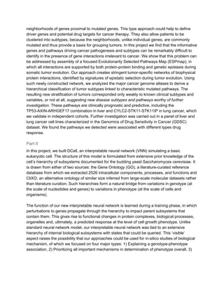 neighborhoods of genes proximal to mutated genes. This type approach could help to define
driver genes and potential drug targets for cancer therapy. They also allow patients to be
clustered into subtypes, because the neighborhoods, unlike individual genes, are commonly
mutated and thus provide a basis for grouping tumors. In this project we find that the informative
genes and pathways driving cancer pathogenesis and subtypes can be remarkably difficult to
identify in the presence of gene interactions irrelevant to cancer. We show that this problem can
be addressed by assembly of a focused Evolutionarily Selected Pathways Map (ESPmap), in
which all interactions are supported by both protein-protein binding and genetic epistasis during
somatic tumor evolution. Our approach creates stringent tumor-specific networks of biophysical
protein interactions, identified by signatures of epistatic selection during tumor evolution. Using
such newly constructed network, we analyzed the major cancer genome atlases to derive a
hierarchical classification of tumor subtypes linked to characteristic mutated pathways. The
resulting new stratification of tumors corresponded only weakly to known clinical subtypes and
variables, or not at all, ​suggesting new disease subtypes and pathways worthy of further
investigation​. These pathways are clinically prognostic and predictive, including the
TP53-AXIN-ARHGEF17 combination in liver and CYLC2-STK11-STK11IP in lung cancer, which
we validate in independent cohorts. Further investigation was carried out in a panel of liver and
lung cancer cell lines characterized in the Genomics of Drug Sensitivity in Cancer (GDSC)
dataset. We found the pathways we detected were associated with different types drug
response.
Part II
In this project, we built DCell, an interpretable neural network (VNN) simulating a basic
eukaryotic cell. The structure of this model is formulated from extensive prior knowledge of the
cell’s hierarchy of subsystems documented for the budding yeast Saccharomyces cerevisiae. It
is drawn from either of two sources: the Gene Ontology (GO), a literature-curated reference
database from which we extracted 2526 intracellular components, processes, and functions and
CliXO, an alternative ontology of similar size inferred from large-scale molecular datasets rather
than literature curation. Such hierarchies form a natural bridge from variations in genotype (at
the scale of nucleotides and genes) to variations in phenotype (at the scale of cells and
organisms).
The function of our new interpretable neural network is learned during a training phase, in which
perturbations to genes propagate through the hierarchy to impact parent subsystems that
contain them. This gives rise to functional changes in protein complexes, biological processes,
organelles and, ultimately, a predicted response at the level of cell growth phenotype. Unlike
standard neural network model, our interpretable neural network was tied to an extensive
hierarchy of internal biological subsystems with states that could be queried. This ‘visible’
aspect raises the possibility that our approaches could be used for in-silico studies of biological
mechanism, of which we focused on four major types: 1) Explaining a genotype-phenotype
association, 2) Prioritizing all important mechanisms in determination of phenotype overall, 3)
 