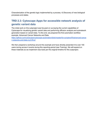 Characterization of the genetic logic implemented by a process, 4) Discovery of new biological
processes and states.
TRD 2.3: Cytoscape Apps for accessible network analysis of
genetic variant data
The initial work on this subproject was focused on surveying the current capabilities of
Cytoscape for visualizing genetic variant data and performing diffusion analysis and subnetwork
generation based on variant data. To this end, we prepared the first automation workflow
example: Advanced Cancer Networks and Data.
https://github.com/cytoscape/cytoscape-automation/blob/master/for-scripters/R/advanced-cance
r-networks-and-data-rcy3.Rmd
We then prepared a workshop around this example and have directly presented it to over 100
users during across 4 events during this reporting period (see Training). We will expand on
these materials as we implement new tools per the original timeline for this subproject.
 