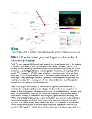 Figure 1. Screenshot of the HiView application to visualize ontologies (http://hiview.ucsd.edu)
TRD 3.2: Functionalized gene ontologies as a hierarchy of
functional prediction
Part I. We used previous CliXO work to build a data-driven hierarchy supervised by the topology
of human curated resources and compared with human curated Gene Ontology (GO). The
resulting “baseline” hierarchy captured most of the conserved biological processes and protein
complexes. As a starting point to study context dependent interactions, we integrated cell-line
specific PPIs measured by AP-MS (Krogan lab) into our model, and aimed to interpret these
interactions by comparing the iterated model to the baseline model. We are also working on
improving CliXO by optimizing it to produce significantly fewer false positive subsystems. The
resulting human data-driven ontology is much more robust and contains fewer false positive
subsystems in comparison to our previous version.
Part II. In this project, we developed an efficient parallel algorithm (“Ultra-fast CliXO ”) to
accelerate the construction of data driven ontology. The central idea of our approach is to
replace all data structures with matrices and re-formulize the original algorithmic framework as a
series of matrix operations. There are two major advantages of our re-formulization relating to
both hardware architecture and software developing cost: 1) Faster transfer of memory from
RAM to CPU/GPU; 2) “Embarrassingly parallel” computation. Experimental results validate that
the new implementation significantly outperforms original data driven ontology construction
algorithm under various settings. We achieved a practical 200-fold decrease in runtime when
applied to representative yeast and human molecular datasets. Importantly, each individual
component of the pipeline, including clique detection, clique growing, clique merging, as well as
 