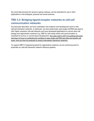 the novel data structure for dynamic sparse matrices, can be extended for use in other
applications in the biological, physical and social sciences.
TRD 3.3: Bridging ligand-receptor networks to cell-cell
communication networks
As previously described, we have undertaken new research and development work to infer
cell-cell interaction networks. In particular, we have extensively used single cell RNA-seq data to
infer higher resolution cell-cell networks and have developed applications to cancer stem cell
biology and regenerative medicine (e.g. DBP 9), both areas where cell communication is
important for tumour or normal tissue development. ​Our main work in 2017 to continue this work
has been to focus on perfecting the workflow to take single cell RNA-seq data and identify cell
types, that can then be analyzed to predict intercellular interaction networks.
To support DBP 9: Engineering blood for regenerative medicine, we are continuing work to
automate our cell-cell interaction network inference pipeline.
 
