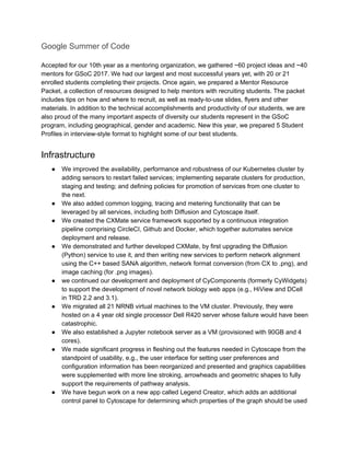 Google Summer of Code
Accepted for our 10th year as a mentoring organization, we gathered ~60 project ideas and ~40
mentors for GSoC 2017. We had our largest and most successful years yet, with 20 or 21
enrolled students completing their projects. Once again, we prepared a Mentor Resource
Packet, a collection of resources designed to help mentors with recruiting students. The packet
includes tips on how and where to recruit, as well as ready-to-use slides, flyers and other
materials. In addition to the technical accomplishments and productivity of our students, we are
also proud of the many important aspects of diversity our students represent in the GSoC
program, including geographical, gender and academic. New this year, we prepared 5 Student
Profiles in interview-style format to highlight some of our best students.
Infrastructure
● We improved the availability, performance and robustness of our Kubernetes cluster by
adding sensors to restart failed services; implementing separate clusters for production,
staging and testing; and defining policies for promotion of services from one cluster to
the next.
● We also added common logging, tracing and metering functionality that can be
leveraged by all services, including both Diffusion and Cytoscape itself.
● We created the CXMate service framework supported by a continuous integration
pipeline comprising CircleCI, Github and Docker, which together automates service
deployment and release.
● We demonstrated and further developed CXMate, by first upgrading the Diffusion
(Python) service to use it, and then writing new services to perform network alignment
using the C++ based SANA algorithm, network format conversion (from CX to .png), and
image caching (for .png images).
● we continued our development and deployment of CyComponents (formerly CyWidgets)
to support the development of novel network biology web apps (e.g., HiView and DCell
in TRD 2.2 and 3.1).
● We migrated all 21 NRNB virtual machines to the VM cluster. Previously, they were
hosted on a 4 year old single processor Dell R420 server whose failure would have been
catastrophic.
● We also established a Jupyter notebook server as a VM (provisioned with 90GB and 4
cores).
● We made significant progress in fleshing out the features needed in Cytoscape from the
standpoint of usability, e.g., the user interface for setting user preferences and
configuration information has been reorganized and presented and graphics capabilities
were supplemented with more line stroking, arrowheads and geometric shapes to fully
support the requirements of pathway analysis.
● We have begun work on a new app called Legend Creator, which adds an additional
control panel to Cytoscape for determining which properties of the graph should be used
 