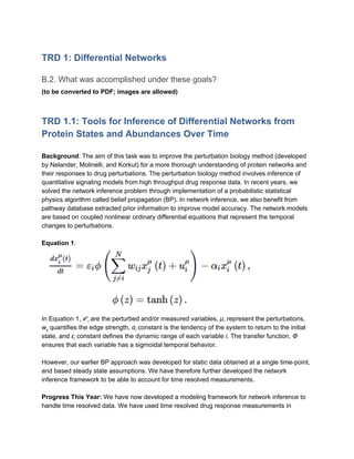 TRD 1: Differential Networks
B.2. What was accomplished under these goals?
(to be converted to PDF; images are allowed)
TRD 1.1: Tools for Inference of Differential Networks from
Protein States and Abundances Over Time
Background​: The aim of this task was to improve the perturbation biology method (developed
by Nelander, Molinelli, and Korkut) for a more thorough understanding of protein networks and
their responses to drug perturbations. The perturbation biology method involves inference of
quantitative signaling models from high throughput drug response data. In recent years, we
solved the network inference problem through implementation of a probabilistic statistical
physics algorithm called belief propagation (BP). In network inference, we also benefit from
pathway database extracted prior information to improve model accuracy. The network models
are based on coupled nonlinear ordinary differential equations that represent the temporal
changes to perturbations.
Equation 1​:
In Equation 1, ​x​μ​
i​ are the perturbed and/or measured variables, ​μ​, represent the perturbations,
w​ij​ quantifies the edge strength, ​α​i​ constant is the tendency of the system to return to the initial
state, and ​ε​i​ constant defines the dynamic range of each variable ​i​. The transfer function, ​Φ
ensures that each variable has a sigmoidal temporal behavior.
However, our earlier BP approach was developed for static data obtained at a single time-point,
and based steady state assumptions. We have therefore further developed the network
inference framework to be able to account for time resolved measurements.
Progress This Year:​ We have now developed a modeling framework for network inference to
handle time resolved data. We have used time resolved drug response measurements in
 