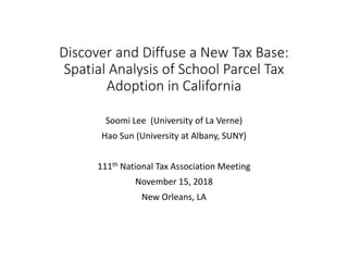 Discover and Diffuse a New Tax Base:
Spatial Analysis of School Parcel Tax
Adoption in California
Soomi Lee (University of La Verne)
Hao Sun (University at Albany, SUNY)
111th National Tax Association Meeting
November 15, 2018
New Orleans, LA
 