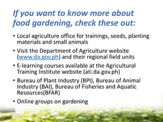If you want to know more about
food gardening, check these out:
• Local agriculture office for trainings, seeds, planting
materials and small animals
• Visit the Department of Agriculture website
(www.da.gov.ph) and their regional field units
• E-learning courses available at the Agricultural
Training Institute website (ati.da.gov.ph)
• Bureau of Plant Industry (BPI), Bureau of Animal
Industry (BAI), Bureau of Fisheries and Aquatic
Resources(BFAR)
• Online groups on gardening
 