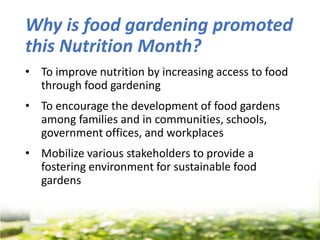 Why is food gardening promoted
this Nutrition Month?
• To improve nutrition by increasing access to food
through food gardening
• To encourage the development of food gardens
among families and in communities, schools,
government offices, and workplaces
• Mobilize various stakeholders to provide a
fostering environment for sustainable food
gardens
 