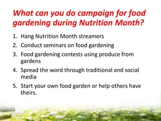 What can you do campaign for food
gardening during Nutrition Month?
1. Hang Nutrition Month streamers
2. Conduct seminars on food gardening
3. Food gardening contests using produce from
gardens
4. Spread the word through traditional and social
media
5. Start your own food garden or help others have
theirs.
 