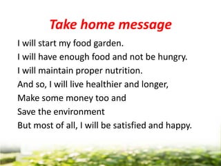 Take home message
I will start my food garden.
I will have enough food and not be hungry.
I will maintain proper nutrition.
And so, I will live healthier and longer,
Make some money too and
Save the environment
But most of all, I will be satisfied and happy.
 