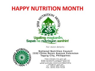 HAPPY NUTRITION MONTH
For more details:
National Nutrition Council
2332 Chino Roces Avenue Extension
Taguig City, Philippines
htt p://www.nnc. g ov.ph
www.fa ceb ook .com / n n coff i ci a l
www.t wi tter.com / N N C _O ff i ci a l
www.you t u b e.com / u ser / N N C 1 9 7 4
i n fo@ n n c. g ov.p h
Tel . ( 6 3 2 ) 8 4 3 - 0 1 4 2
Fax. ( 6 3 2 ) 8 1 6 - 4 2 3 9
 