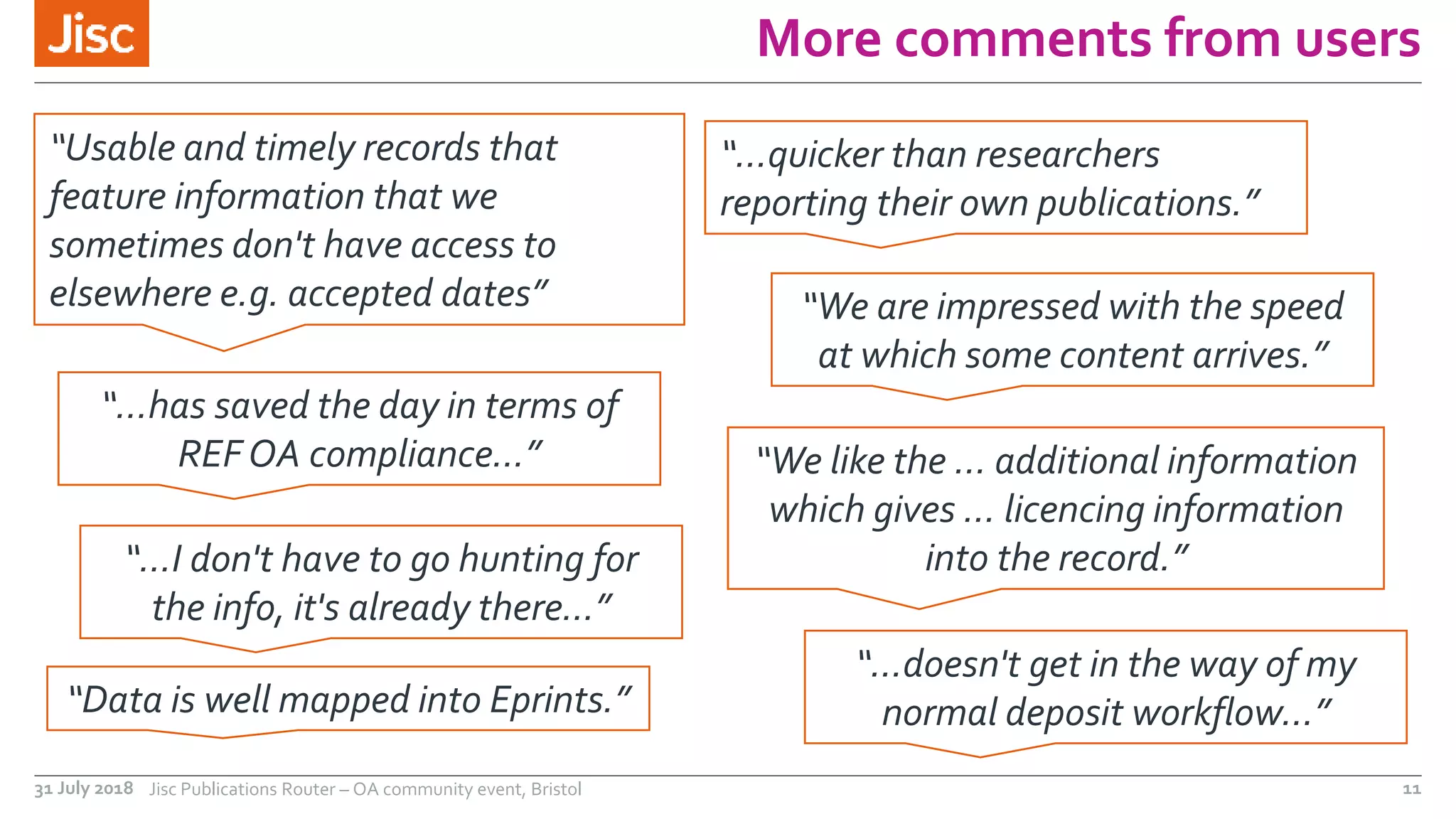More comments from users
31 July 2018 Jisc Publications Router – OA community event, Bristol 11
“Usable and timely records that
feature information that we
sometimes don't have access to
elsewhere e.g. accepted dates”
“We like the … additional information
which gives … licencing information
into the record.”
“…quicker than researchers
reporting their own publications.”
“Data is well mapped into Eprints.”
“We are impressed with the speed
at which some content arrives.”
“…has saved the day in terms of
REF OA compliance...”
“…doesn't get in the way of my
normal deposit workflow…”
“…I don't have to go hunting for
the info, it's already there…”
 