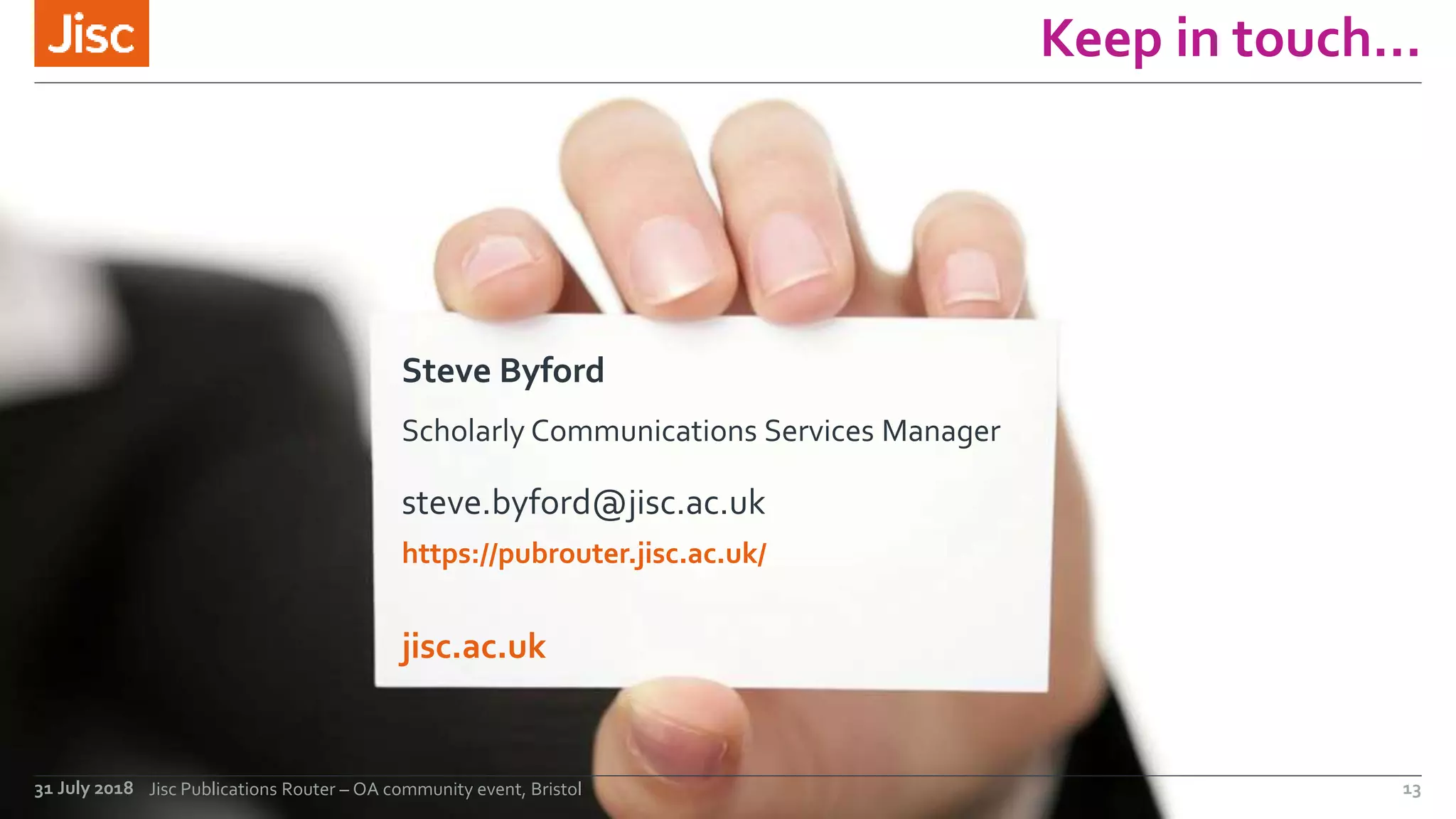 jisc.ac.uk
Keep in touch…
Steve Byford
Scholarly Communications Services Manager
steve.byford@jisc.ac.uk
https://pubrouter.jisc.ac.uk/
31 July 2018 Jisc Publications Router – OA community event, Bristol 13
 