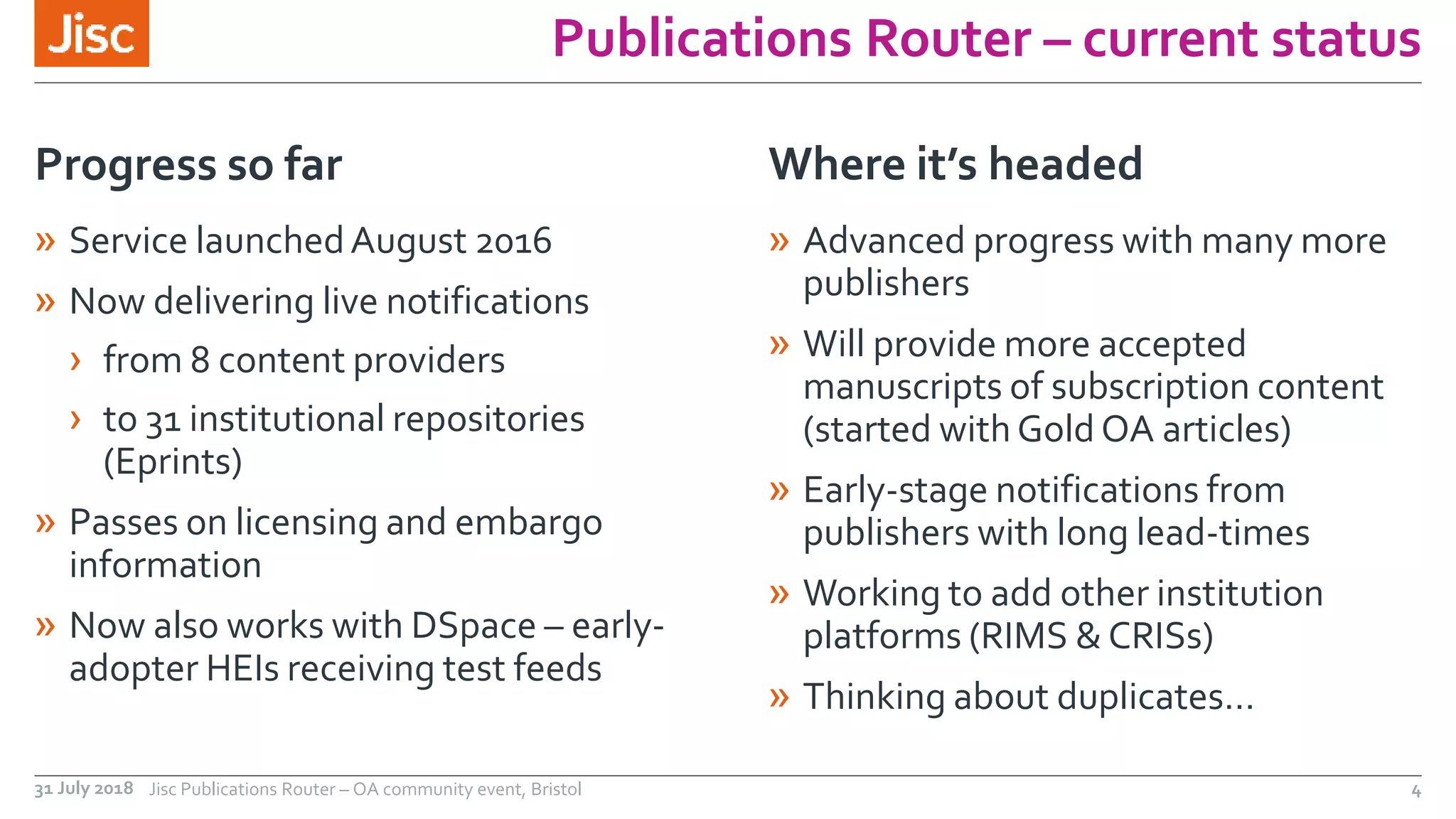 Publications Router – current status
» Service launchedAugust 2016
» Now delivering live notifications
› from 8 content providers
› to 31 institutional repositories
(Eprints)
» Passes on licensing and embargo
information
» Now also works with DSpace – early-
adopter HEIs receiving test feeds
Progress so far
» Advanced progress with many more
publishers
» Will provide more accepted
manuscripts of subscription content
(started withGold OA articles)
» Early-stage notifications from
publishers with long lead-times
» Working to add other institution
platforms (RIMS & CRISs)
» Thinking about duplicates…
Where it’s headed
31 July 2018 Jisc Publications Router – OA community event, Bristol 4
 