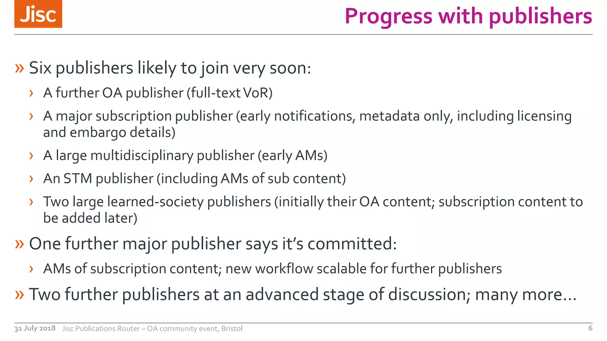 Progress with publishers
» Six publishers likely to join very soon:
› A further OA publisher (full-textVoR)
› A major subscription publisher (early notifications, metadata only, including licensing
and embargo details)
› A large multidisciplinary publisher (early AMs)
› An STM publisher (includingAMs of sub content)
› Two large learned-society publishers (initially their OA content; subscription content to
be added later)
» One further major publisher says it’s committed:
› AMs of subscription content; new workflow scalable for further publishers
» Two further publishers at an advanced stage of discussion; many more…
31 July 2018 Jisc Publications Router – OA community event, Bristol 6
 