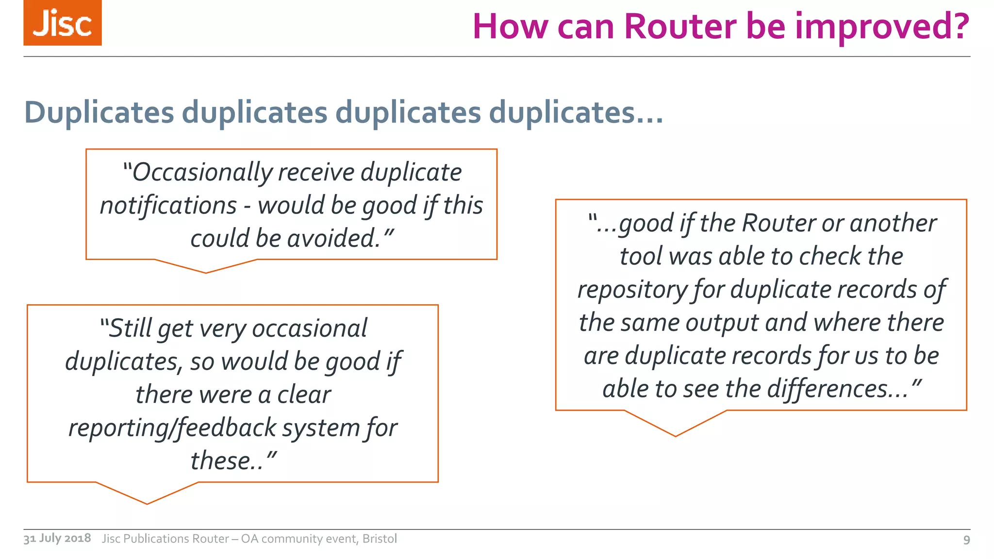 How can Router be improved?
Duplicates duplicates duplicates duplicates…
31 July 2018 Jisc Publications Router – OA community event, Bristol 9
“Occasionally receive duplicate
notifications - would be good if this
could be avoided.”
“…good if the Router or another
tool was able to check the
repository for duplicate records of
the same output and where there
are duplicate records for us to be
able to see the differences…”
“Still get very occasional
duplicates, so would be good if
there were a clear
reporting/feedback system for
these..”
 