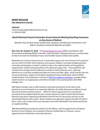 NEWS RELEASE
FOR IMMEDIATE RELEASE
CONTACT
communications@worlddiamondcouncil.org
+1-760-525-9393
World Diamond Council Concludes Annual General Meeting Reaching Consensus
on Key Areas of Reform
Members Pass the New System of Warranties Guidelines and Reiterate Commitment to KP
Reform Including an Expanded Definition of Conflict
New York, NY, October 25, 2018 —The World Diamond Council (WDC) concluded its 14th
Annual General Meeting (AGM) in Mumbai, India this week, reaching consensus on critical areas
of reform for both the Kimberley Process and the WDC System of Warranties (SoW).
Resolutions for further improvement of a responsible supply chain and enhanced self-regulation
exercise within the WDC SoW Guidelines were passed. A Board- instructed strategic planning
committee will develop a member’s toolkit to help in the implementation of the guidelines
respecting the realities and practicalities of the diamond supply chain. These guidelines will
introduce the strongest level of adherence to date for SoW statement users, requiring
adherence to universally accepted principles on human and labor rights, anticorruption and anti-
money laundering in support of mandatory Kimberley Process Certification Scheme (KPCS)
implementation and including the inclusion of OECD due diligence guidelines. Changes will be
implemented on an ongoing basis and will be included in the upcoming 2021-2025 WDC
Strategic Plan.
WDC Board members also re-affirmed their continued commitment to KP reform with
agreement to push forward on an expanded definition of conflict diamonds to address human
security and environmental concerns. Other KP reforms agreed were for a permanent
secretariat and strengthening of the peer review mechanism, both of which Administrative
Decisions have been respectively submitted to the KP Chair for discussions and vote at the
upcoming KP Plenary next month. Board members also agreed to support the other KP reform
items, such as the review of the Core document and multi-stakeholder fund which would focus
on capacity building.
WDC Board Meeting included the elections of the Officers, with the appointment of Edward
Asscher as Vice President, the re-election of Ronnie Vanderlinden as Treasurer, and re-
appointment of Udi Sheintal as Secretary-General.
 