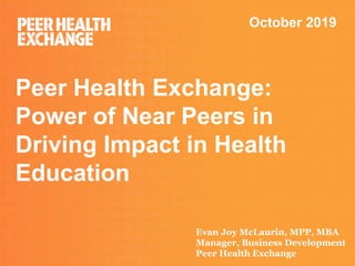 Peer Health Exchange:
Power of Near Peers in
Driving Impact in Health
Education
October 2019
Evan Joy McLaurin, MPP, MBA
Manager, Business Development
Peer Health Exchange
 