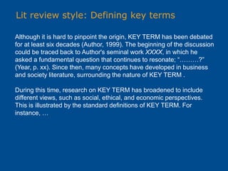 Lit review style: Defining key terms
Although it is hard to pinpoint the origin, KEY TERM has been debated
for at least six decades (Author, 1999). The beginning of the discussion
could be traced back to Author's seminal work XXXX, in which he
asked a fundamental question that continues to resonate; “………?”
(Year, p. xx). Since then, many concepts have developed in business
and society literature, surrounding the nature of KEY TERM .
During this time, research on KEY TERM has broadened to include
different views, such as social, ethical, and economic perspectives.
This is illustrated by the standard definitions of KEY TERM. For
instance, …
 