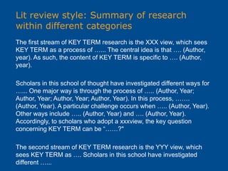 Lit review style: Summary of research
within different categories
The first stream of KEY TERM research is the XXX view, which sees
KEY TERM as a process of …... The central idea is that …. (Author,
year). As such, the content of KEY TERM is specific to …. (Author,
year).
Scholars in this school of thought have investigated different ways for
…... One major way is through the process of ….. (Author, Year;
Author, Year; Author, Year; Author, Year). In this process, …….
(Author, Year). A particular challenge occurs when ….. (Author, Year).
Other ways include ….. (Author, Year) and …. (Author, Year).
Accordingly, to scholars who adopt a xxxview, the key question
concerning KEY TERM can be “……?"
The second stream of KEY TERM research is the YYY view, which
sees KEY TERM as …. Scholars in this school have investigated
different …...
 