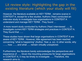 Lit review style: Highlighting the gap in the
existing literature (which your study will fill)
However, the literature available on KEY TERM , remains scarce in
CONTEXT A, except for a few studies. Authors (Year) conducted an
interview study to investigate how organisations in CONTEXT A
understand and manage KEY TERM . They found …
A more recent study conducted by Authors (Year) interviewed ….. to
investigate current KEY TERM strategies and practices in CONTEXT A.
They found that …..
These studies have shown that large organisations in CONTEXT A are
aware of KEY TERM . However, little agreement has been reached
concerning “what is happening” (Author, Year, p. xx). In other words, why
….., how ….., and what …. remain virtually unexplored.
Furthermore, the literature barely acknowledges the perspectives and
experience of ….. Given the mounting pressures for large organisations
in CONTEXT A, it may be timely to investigate ….. Therefore, this
research aims to ….
 