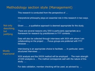 Methodology section style (Management)
This research is conducted from the perspective of …
Interpretivist philosophy plays an essential role in this research in two ways.
….
Given ….. , a qualitative approach is deemed appropriate for the study.
There are several reasons why XXX is particularly appropriate as a
framework for research by practitioners in YYY contexts …
Data will also be collected through interviews with XXX with whom I am
collaborating on the project … . Focus groups are preferred with YYY
because …
Interviewing is an appropriate choice to facilitate …. In particular, semi-
structured interviews ….
XXX analysis and the XXXX method will be employed … The main strength
of XXX analysis is … The method corresponds well with the nature of this
study ….
For data validation, member checking will be used, as advised by …
Not only
describing,
but
justifying
Mostly
impersonal
 