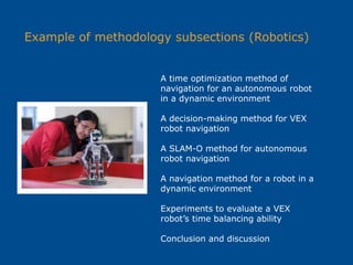 Example of methodology subsections (Robotics)
A time optimization method of
navigation for an autonomous robot
in a dynamic environment
A decision-making method for VEX
robot navigation
A SLAM-O method for autonomous
robot navigation
A navigation method for a robot in a
dynamic environment
Experiments to evaluate a VEX
robot’s time balancing ability
Conclusion and discussion
 
