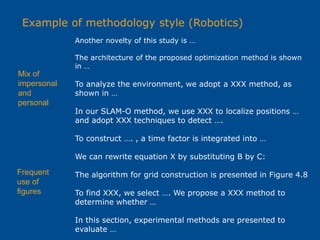 Example of methodology style (Robotics)
Another novelty of this study is …
The architecture of the proposed optimization method is shown
in …
To analyze the environment, we adopt a XXX method, as
shown in …
In our SLAM-O method, we use XXX to localize positions …
and adopt XXX techniques to detect ….
To construct …. , a time factor is integrated into …
We can rewrite equation X by substituting B by C:
The algorithm for grid construction is presented in Figure 4.8
To find XXX, we select …. We propose a XXX method to
determine whether …
In this section, experimental methods are presented to
evaluate …
Frequent
use of
figures
Mix of
impersonal
and
personal
 